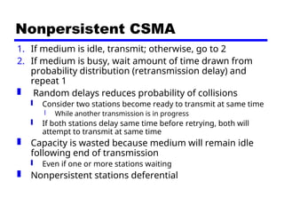Nonpersistent CSMA
1. If medium is idle, transmit; otherwise, go to 2
2. If medium is busy, wait amount of time drawn from
probability distribution (retransmission delay) and
repeat 1
 Random delays reduces probability of collisions
 Consider two stations become ready to transmit at same time
 While another transmission is in progress
 If both stations delay same time before retrying, both will
attempt to transmit at same time
 Capacity is wasted because medium will remain idle
following end of transmission
 Even if one or more stations waiting
 Nonpersistent stations deferential
 