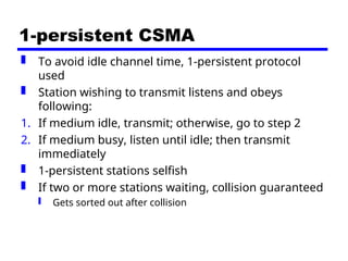 1-persistent CSMA
 To avoid idle channel time, 1-persistent protocol
used
 Station wishing to transmit listens and obeys
following:
1. If medium idle, transmit; otherwise, go to step 2
2. If medium busy, listen until idle; then transmit
immediately
 1-persistent stations selfish
 If two or more stations waiting, collision guaranteed
 Gets sorted out after collision
 