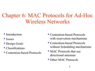 1
Chapter 6: MAC Protocols for Ad-Hoc
Wireless Networks
 Introduction
 Issues
 Design Goals
 Classifications
 Contention-based Protocols
 Contention-based Protocols
with reservation mechanisms
 Contention-based Protocols
without Scheduling mechanisms
 MAC Protocols that use
directional antennas
 Other MAC Protocols
 