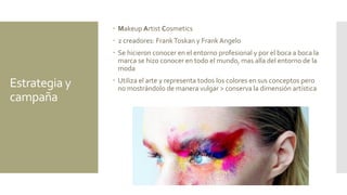 Estrategia y
campaña
 Makeup Artist Cosmetics
 2 creadores: FrankToskan y Frank Angelo
 Se hicieron conocer en el entorno profesional y por el boca a boca la
marca se hizo conocer en todo el mundo, mas alla del entorno de la
moda
 Utiliza el arte y representa todos los colores en sus conceptos pero
no mostrándolo de manera vulgar > conserva la dimensión artística
 