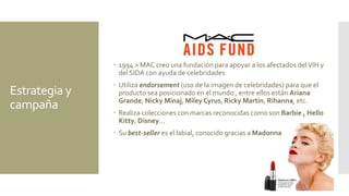 Estrategia y
campaña
 1994 > MAC creo una fundación para apoyar a los afectados delVIH y
del SIDA con ayuda de celebridades
 Utiliza endorsement (uso de la imagen de celebridades) para que el
producto sea posicionado en el mundo , entre ellos están Ariana
Grande, Nicky Minaj, Miley Cyrus, Ricky Martin, Rihanna, etc.
 Realiza colecciones con marcas reconocidas como son Barbie , Hello
Kitty, Disney…
 Su best-seller es el labial, conocido gracias a Madonna
 
