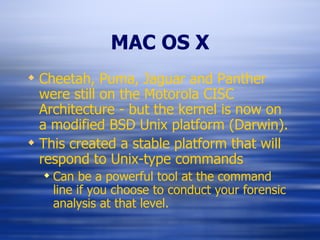 MAC OS X Cheetah, Puma, Jaguar and Panther were still on the Motorola CISC Architecture - but the kernel is now on a modified BSD Unix platform (Darwin). This created a stable platform that will respond to Unix-type commands Can be a powerful tool at the command line if you choose to conduct your forensic analysis at that level. 