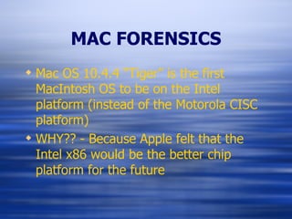 MAC FORENSICS Mac OS 10.4.4 “Tiger” is the first MacIntosh OS to be on the Intel platform (instead of the Motorola CISC platform) WHY?? - Because Apple felt that the Intel x86 would be the better chip platform for the future 