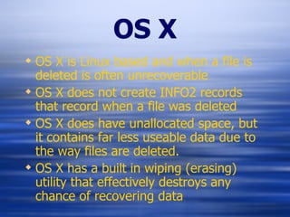 OS X OS X is Linux based and when a file is deleted is often unrecoverable OS X does not create INFO2 records that record when a file was deleted OS X does have unallocated space, but it contains far less useable data due to the way files are deleted. OS X has a built in wiping (erasing) utility that effectively destroys any chance of recovering data 