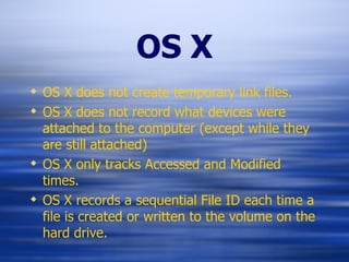 OS X OS X does not create temporary link files. OS X does not record what devices were attached to the computer (except while they are still attached) OS X only tracks Accessed and Modified times. OS X records a sequential File ID each time a file is created or written to the volume on the hard drive. 