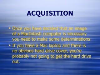 ACQUISITION Once you have decided that an image of a MacIntosh computer is necessary you need to make some determinations If you have a Mac laptop and there is no obvious hard drive cover, you’re probably not going to get the hard drive out. 