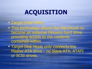 ACQUISITION Target Disk Mode This technology allows the MacIntosh to become an external Firewire hard drive providing access to the contents contained within Target Disk Mode only connects the Master ATA drive - no Slave ATA, ATAPI or SCSI drives. 