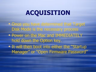 ACQUISITION Once you have determined that Target Disk Mode is the necessary process Power on the Mac and IMMEDIATELY  hold down the Option key. It will then boot into either the “Startup Manager” or “Open Firmware Password” 