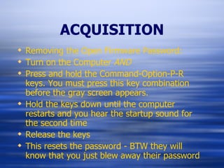 ACQUISITION Removing the Open Firmware Password: Turn on the Computer  AND Press and hold the Command-Option-P-R keys. You must press this key combination before the gray screen appears. Hold the keys down until the computer restarts and you hear the startup sound for the second time Release the keys This resets the password - BTW they will know that you just blew away their password 