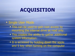 ACQUISITION Single User Mode This can be used to gain root access by mounting the internal drive as read only. This creates the ability to gather additional system information: It is accessed by holding down the apple and S key when turning on the computer 