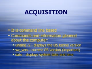 ACQUISITION It is command line based Commands and information gleaned about the computer: uname -v - displays the OS kernel version sw_vers - current OS version (important) date - displays system date and time 