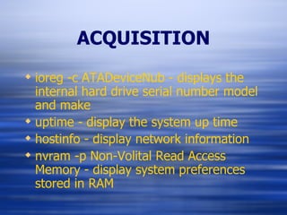 ACQUISITION ioreg -c ATADeviceNub - displays the internal hard drive serial number model and make uptime - display the system up time hostinfo - display network information nvram -p Non-Volital Read Access Memory - display system preferences stored in RAM 