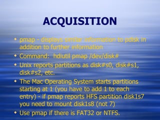 ACQUISITION pmap - displays similar information to pdisk in addition to further information Command:  hdiutil pmap /dev/disk# Unix reports partitions as disk#s0, disk#s1, disk#s2, etc. The Mac Operating System starts partitions starting at 1 (you have to add 1 to each entry) - if pmap reports HFS partition disk1s7 you need to mount disk1s8 (not 7) Use pmap if there is FAT32 or NTFS. 