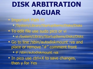 DISK ARBITRATION JAGUAR Important Path !!! /System/Library/StartupItems/Disks/Disks To edit file use sudo pico or vi vi /System/Library/StartupItems/Disks/Disks Go to line /sbin/autodiskmount -va and place or remove “#” comment front # /sbin/autodiskmount -va In pico use ctrl+X to save changes, then y for Yes 