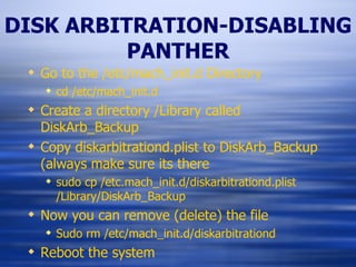 DISK ARBITRATION-DISABLING PANTHER Go to the /etc/mach_init.d Directory cd /etc/mach_init.d Create a directory /Library called DiskArb_Backup Copy diskarbitrationd.plist to DiskArb_Backup (always make sure its there sudo cp /etc.mach_init.d/diskarbitrationd.plist /Library/DiskArb_Backup Now you can remove (delete) the file Sudo rm /etc/mach_init.d/diskarbitrationd Reboot the system 
