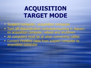 ACQUISITION TARGET MODE Suspect computer, acquisition computer Turn off diskarbitration (autodiskmounting in Jaguar) on acquisition computer, reboot and shutdown All computers must be of when connecting cables Connect FireWire cable from suspect computer to acquisition computer 