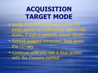 ACQUISITION TARGET MODE Verify Firmware password does not exist, power on holding the option key down, if lock is present, power down. Reboot suspect computer, hold down the “T” key Continue until you see a blue screen with the Firewire symbol 