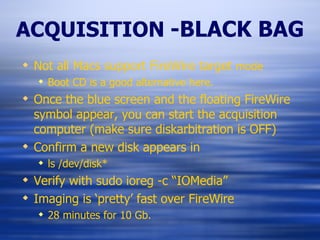 ACQUISITION   -BLACK BAG Not all Macs support FireWire target  mode Boot CD is a good alternative here. Once the blue screen and the floating FireWire symbol appear, you can start the acquisition computer (make sure diskarbitration is OFF) Confirm a new disk appears in ls /dev/disk* Verify with sudo ioreg -c “IOMedia” Imaging is ‘pretty’ fast over FireWire 28 minutes for 10 Gb. 