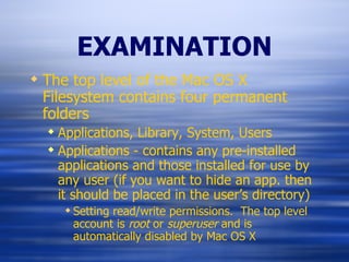 EXAMINATION The top level of the Mac OS X Filesystem contains four permanent folders Applications, Library, System, Users Applications - contains any pre-installed applications and those installed for use by any user (if you want to hide an app. then it should be placed in the user’s directory) Setting read/write permissions.  The top level account is  root  or  superuser  and is automatically disabled by Mac OS X 