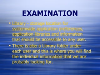 EXAMINATION Library - storage location for systemwide application preferences, application libraries and information that should be accessible to any user. There is also a Library folder under each user and this is where you will find the individual information that we are probably looking for. 