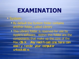 EXAMINATION System- By default the System folder contains another folder, called Library This Library folder is reserved for use by Apple’s software.  Within this folder are the components that make up the core of the Mac  OS X.  Any modifications here can easily render your computer unbootable. 