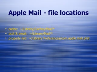 Apple Mail - file locations cache:  ~/Library/Caches/Mail/* acct & email:  ~/Library/Mail/* property list:  ~/Library Preferences/com.apple.mail.plist 