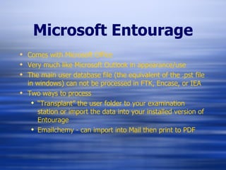 Microsoft Entourage Comes with Microsoft Office Very much like Microsoft Outlook in appearance/use The main user database file (the equivalent of the .pst file in windows) can not be processed in FTK, Encase, or IEA Two ways to process “ Transplant” the user folder to your examination station or import the data into your installed version of Entourage Emailchemy - can import into Mail then print to PDF 