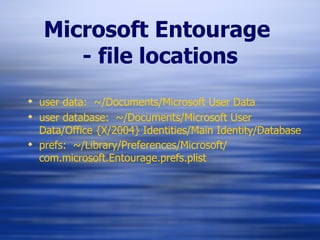 Microsoft Entourage   - file locations user data:  ~/Documents/Microsoft User Data user database:  ~/Documents/Microsoft User Data/Office {X/2004} Identities/Main Identity/Database prefs:  ~/Library/Preferences/Microsoft/ com.microsoft.Entourage.prefs.plist   