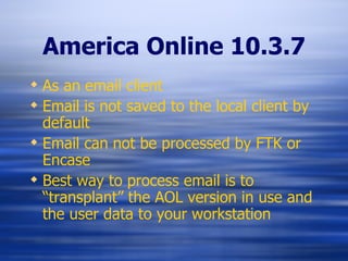 America Online 10.3.7 As an email client Email is not saved to the local client by default Email can not be processed by FTK or Encase Best way to process email is to “transplant” the AOL version in use and the user data to your workstation 