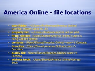America Online - file locations user folder :  ~/Library/Preferences/America Online/ (profiles, history cache et. al) property list :  ~/Library/Preferences/com.aol.aol.plist filing cabinet :  /Users/Shared/America Online/<user>’s Filing Cabinet (email) contacts :  /Users/Shared/America Online/<user>’s Contacts favorites :  /Users/Shared/America Online/<user>’s Favorites buddy list :  /Users/Shared/America Online/<user>’s Feedbag address book :  /Users/Shared/America Online/Address Book 