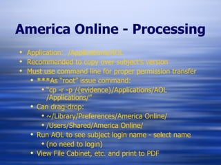 America Online - Processing Application:  /Applications/AOL Recommended to copy over subject’s version Must use command line for proper permission transfer *** As “root” issue command: “ cp -r -p /{evidence}/Applications/AOL  /Applications/” Can drag-drop: ~/Library/Preferences/America Online/ /Users/Shared/America Online/ Run AOL to see subject login name - select name  (no need to login) View File Cabinet, etc. and print to PDF 