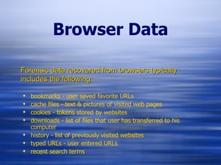 Browser Data bookmarks - user saved favorite URLs cache files - text & pictures of visited web pages cookies - tokens stored by websites downloads - list of files that user has transferred to his computer history - list of previously visited websites typed URLs - user entered URLs recent search terms Forensic data recovered from browsers typically includes the following: 