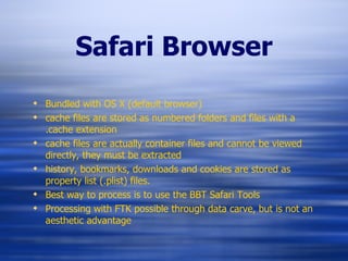 Safari Browser Bundled with OS X (default browser) cache files are stored as numbered folders and files with a .cache extension cache files are actually container files and cannot be viewed directly, they must be extracted history, bookmarks, downloads and cookies are stored as property list (.plist) files. Best way to process is to use the BBT Safari Tools Processing with FTK possible through data carve, but is not an aesthetic advantage 