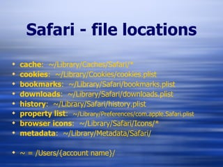 Safari - file locations cache :  ~/Library/Caches/Safari/* cookies :  ~/Library/Cookies/cookies.plist bookmarks :  ~/Library/Safari/bookmarks.plist downloads :  ~/Library/Safari/downloads.plist history :  ~/Library/Safari/history.plist property list :  ~/Library/Preferences/com.apple.Safari.plist browser icons :  ~/Library/Safari/Icons/* metadata :  ~/Library/Metadata/Safari/ ~ = /Users/{account name}/ 
