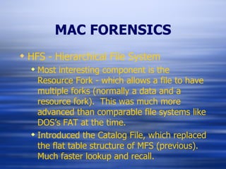 MAC FORENSICS HFS - Hierarchical File System Most interesting component is the Resource Fork - which allows a file to have multiple forks (normally a data and a resource fork).  This was much more advanced than comparable file systems like DOS’s FAT at the time. Introduced the Catalog File, which replaced the flat table structure of MFS (previous).  Much faster lookup and recall. 