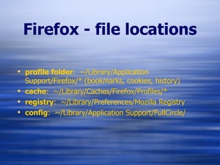 Firefox - file locations profile folder :  ~/Library/Application Support/Firefox/* (bookmarks, cookies, history) cache :  ~/Library/Caches/Firefox/Profiles/* registry :  ~/Library/Preferences/Mozilla Registry config :  ~/Library/Application Support/FullCircle/ 