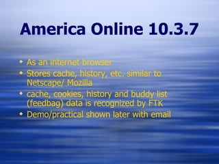 America Online 10.3.7 As an internet browser Stores cache, history, etc. similar to Netscape/ Mozilla cache, cookies, history and buddy list (feedbag) data is recognized by FTK Demo/practical shown later with email 