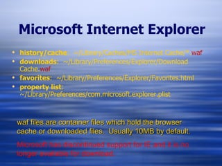 Microsoft Internet Explorer history/cache :  ~/Library/Caches/MS Internet Cache/*. waf downloads :  ~/Library/Preferences/Explorer/Download Cache. waf favorites :  ~/Library/Preferences/Explorer/Favorites.html property list :  ~/Library/Preferences/com.microsoft.explorer.plist waf files are container files which hold the browser cache or downloaded files.  Usually 10MB by default. Microsoft has discontinued support for IE and it is no longer available for download. 