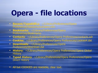 Opera - file locations Recent/TypedURLs :  ~/Library/Preferences/Opera Preferences/Sessions/autosave.win Bookmarks :  ~/Library/Preferences/Opera Preferences/Bookmarks Contacts :  ~/Library/Preferences/Opera Preferences/contacts.adr Cookies :  ~/Library/Preferences/Opera Preferences/cookies4.dat Downloads :  ~/Library/Preferences/Opera Preferences/download.dat History :  ~/Library/Preferences/Opera Preferences/Opera Global History Typed History : ~/Library/Preferences/Opera Preferences/Opera Direct History All but COOKIES are readable, clear text. 