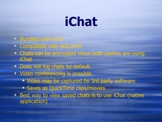 iChat Bundled with OS X Compatible with AOL/AIM Chats can be encrypted when both parties are using iChat Does not log chats by default Video conferencing is possible Video may be captured by 3rd party software Saves as QuickTime clips/movies Best way to view saved chats is to use iChat (native application) 