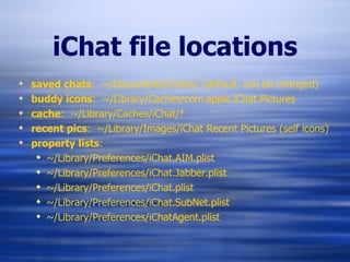 iChat file locations saved chats :  ~/Documents/iChats/ (default, can be changed) buddy icons :  ~/Library/Caches/com.apple.iChat.Pictures cache :  ~/Library/Caches/iChat/* recent pics :  ~/Library/Images/iChat Recent Pictures (self icons) property lists : ~/Library/Preferences/iChat.AIM.plist ~/Library/Preferences/iChat.Jabber.plist ~/Library/Preferences/iChat.plist ~/Library/Preferences/iChat.SubNet.plist ~/Library/Preferences/iChatAgent.plist 