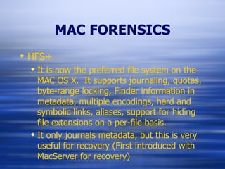 MAC FORENSICS HFS+ It is now the preferred file system on the MAC OS X.  It supports journaling, quotas, byte-range locking, Finder information in metadata, multiple encodings, hard and symbolic links, aliases, support for hiding file extensions on a per-file basis. It only journals metadata, but this is very useful for recovery (First introduced with MacServer for recovery) 
