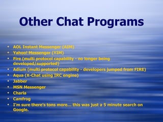 Other Chat Programs AOL Instant Messenger (AIM) Yahoo! Messenger (YIM) Fire (multi protocol capability - no longer being developed/supported) Adium (multi protocol capability - developers jumped from FIRE) Aqua (X-Chat using IRC engine) Jabber MSN Messenger Charla Camfrog I’m sure there’s tons more… this was just a 5 minute search on Google. 