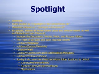 Spotlight Axiomatic  Index located as “/.Spotlight-V100/ContentIndex.db” Metadata indexed as “/.Spotlight-V100/store.db” By default, indexes  all Home folders (local and network-based, as well as FileVault and non-FileVault) Includes the Documents, Movies, Music, and Pictures folders The Trash of all users and each mounted volume ~/Library/Metadata/ ~/Library/Caches/Metadata/ ~/Library/Mail/ ~/Library/Caches/com.apple.AddressBook/Metadata/ ~/Library/PreferencePanes/ Spotlight also searches these non-Home folder locations by default: /Library/PreferencePanes/ /System/Library/PreferencePanes/ /Applications 