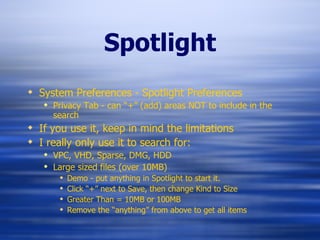 Spotlight System Preferences - Spotlight Preferences Privacy Tab - can “+” (add) areas NOT to include in the search If you use it, keep in mind the limitations I really only use it to search for: VPC, VHD, Sparse, DMG, HDD Large sized files (over 10MB) Demo - put anything in Spotlight to start it. Click “+” next to Save, then change Kind to Size Greater Than = 10MB or 100MB Remove the “anything” from above to get all items 