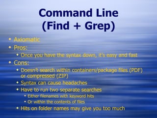 Command Line (Find + Grep) Axiomatic Pros: Once you have the syntax down, it’s easy and fast Cons: Doesn’t search within containers/package files (PDF) or compressed (ZIP) Syntax can cause headaches Have to run two separate searches Either filenames with keyword hits  Or within the contents of files Hits on folder names may give you too much 