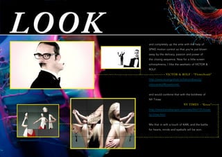 LOOK and completely up the ante with the help of
SPIKE motion control so that you’re just blown
away by the delicacy, passion and power of
the closing sequence. Now for a little screen
schizophrenia, I llike the aesthetic of VICTOR &
ROLF:
VICTOR & ROLF - “Flowerbomb”
http://www.stuartgraham.tv/hairandbeauty/
viktorandrolfflowerbomb
and would combine that with the boldness of
NY Times:
NY TIMES - “Kruse”
http://www.barnabyroper.com/view/film/131/kruse-
ny-times.html
Mix that in with a touch of KARL and the battle
for hearts, minds and eyeballs will be won.
 