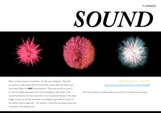 vvvvvv
SOUND
Music is what emotions sound like. It’s also very subjective. Naturally
we want to create tracks that will furnish the visuals with the polish and
verve that reflect the MAC brand position. They way we like to work is
to have a lengthy discussion with client and agency with some initial
recommendations and then we brief a music production house in the early
stages of pre pro so that the tracks can emerge organically as a part of
the whole creative approach. For starters, I quite like the power pace and
sensuality in this beauty reel
DJANGO DJANGO - “Hail Bop”
https://www.youtube.com/watch?v=JQGTORbJgB4
and look forward to working with you as part of a collaborative process.
 