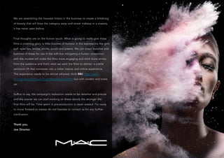 We are assembling the heaviest hitters in the business to create a blitzkrieg
of beauty that will blow the category away and reveal makeup in a majesty
it has never seen before.
Final thoughts are on the human touch. What is going to really give these
films a crowning glory is little touches of humour in the expressions the girls
pull: eyes lips, smiles, smirks, pouts and preens. We can shoot bunches and
bunches of these for use in the edit but instigating a human connection
with the models will make the films more engaging and elicit more smiles
from the audience and that’s what we want the films to deliver: a subtle
serotonin lift that translates into a richer instore and online experience.
The experience needs to be almost ethereal, think BBC http://www.
stuartgraham.tv/fx/paintingonthebbcartrevealed but with models and make
up.
Suffice to say, the campaign’s realization needs to be detailed and precise
and the sooner we can start working on these details the stronger the
final films will be. Time spent in pre-production is never wasted. I’m ready
to move forward so please do not hesitate to contact us for any further
clarification.
Thank you,
Joe Director
 