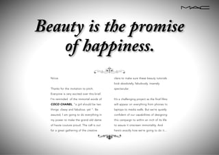 Niiice.
Thanks for the invitation to pitch.
Everyone is very excited over this brief.
I’m reminded of the immortal words of
COCO CHANEL, “a girl should be two
things: classy and fabulous. yet “. Be
assured, I am going to do everything in
my power to make the grand old dame
of haute couture proud. The call is out
for a great gathering of the creative
clans to make sure these beauty tutorials
look absolutely, fabulously, insanely
spectacular.
It’s a challenging project as the final films
will appear on everything from phones to
laptops to media walls. But we’re quietly
confident of our capabilities of designing
this campaign to within an inch of its life
to assure it onscreen immortality. And
here’s exactly how we’re going to do it…
e
e
Beauty is the promise
of happiness.
 